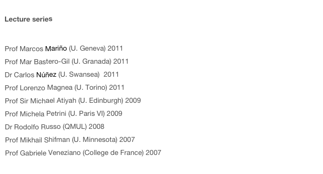  Lecture series   Prof Keith Ellis (Fermilab) 2011Prof Marcos Mariño (U. Geneva) 2011Prof Mar Bastero-Gil (U. Granada) 2011Dr Carlos Núñez (U. Swansea)  2011 Prof Lorenzo Magnea (U. Torino) 2011Prof Sir Michael Atiyah (U. Edinburgh) 2009Prof Michela Petrini (U. Paris VI) 2009Dr Rodolfo Russo (QMUL) 2008Prof Mikhail Shifman (U. Minnesota) 2007Prof Gabriele Veneziano (College de France) 2007
